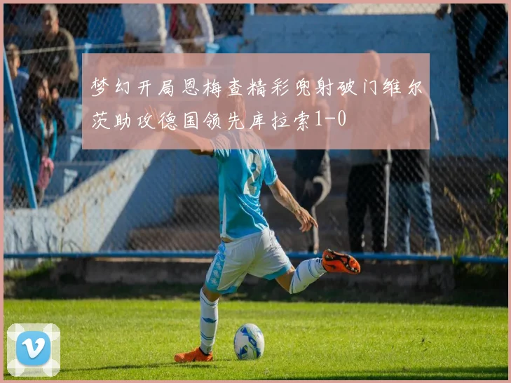 梦幻开局恩梅查精彩兜射破门维尔茨助攻德国领先库拉索1-0