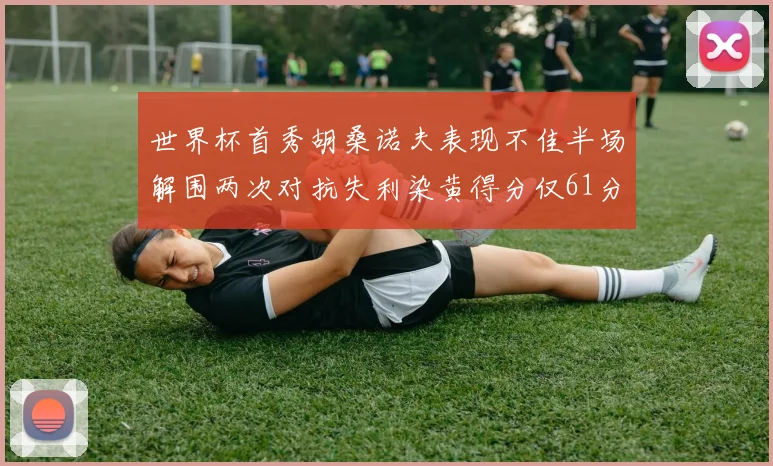世界杯首秀胡桑诺夫表现不佳半场解围两次对抗失利染黄得分仅61分