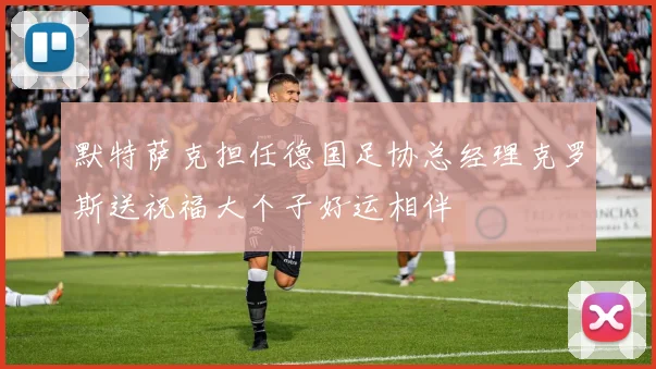 默特萨克担任德国足协总经理克罗斯送祝福大个子好运相伴