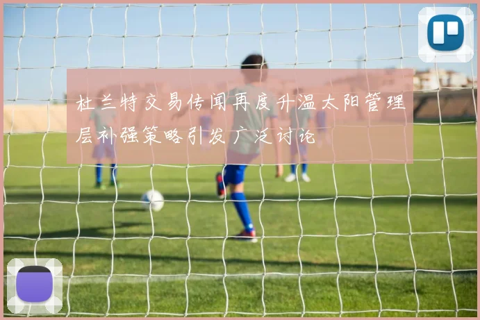 杜兰特交易传闻再度升温太阳管理层补强策略引发广泛讨论