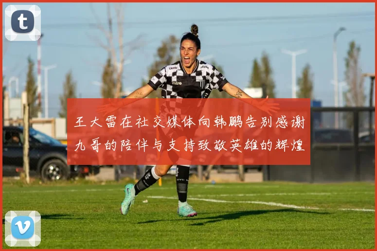 王大雷在社交媒体向韩鹏告别感谢九哥的陪伴与支持致敬英雄的辉煌岁月
