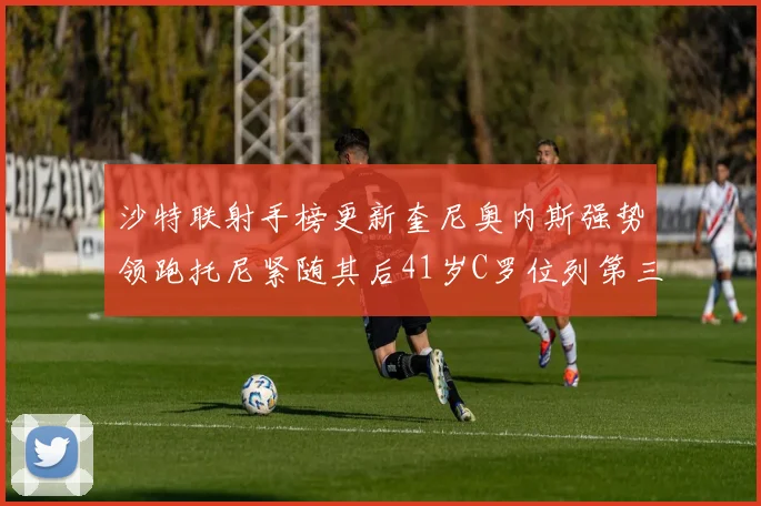 沙特联射手榜更新奎尼奥内斯强势领跑托尼紧随其后41岁C罗位列第三