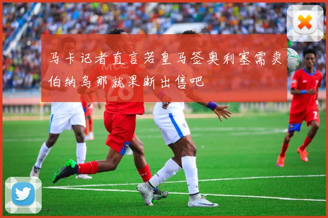 马卡记者直言若皇马签奥利塞需卖伯纳乌那就果断出售吧