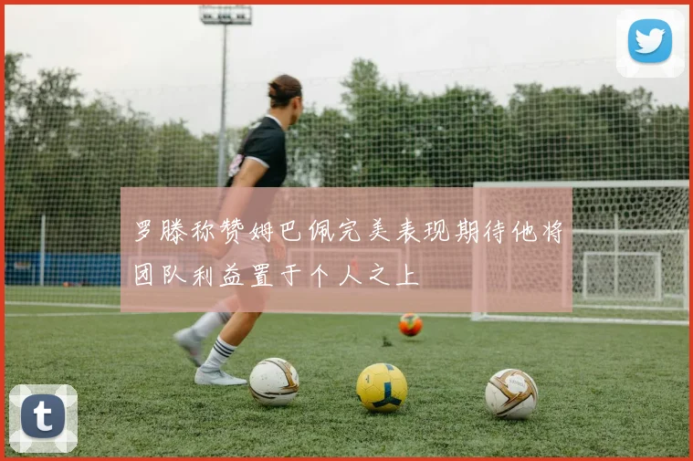 罗滕称赞姆巴佩完美表现期待他将团队利益置于个人之上