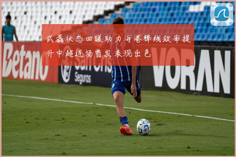 武磊状态回暖助力海港锋线效率提升中超连场首发表现出色