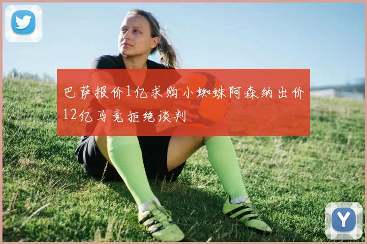 巴萨报价1亿求购小蜘蛛阿森纳出价12亿马竞拒绝谈判