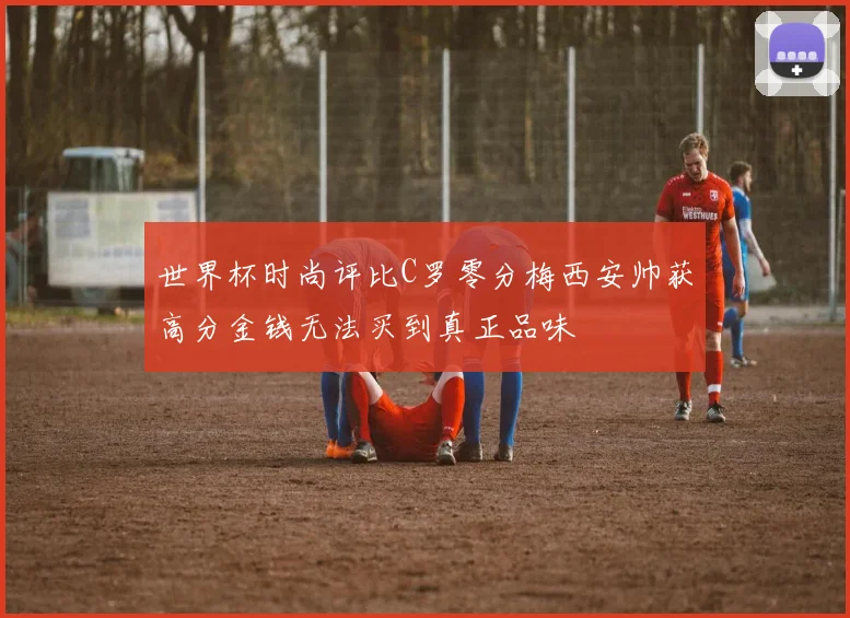 世界杯时尚评比C罗零分梅西安帅获高分金钱无法买到真正品味