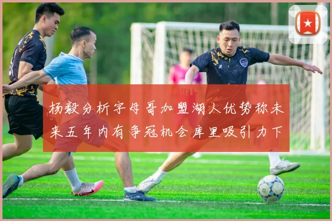 杨毅分析字母哥加盟湖人优势称未来五年内有争冠机会库里吸引力下降