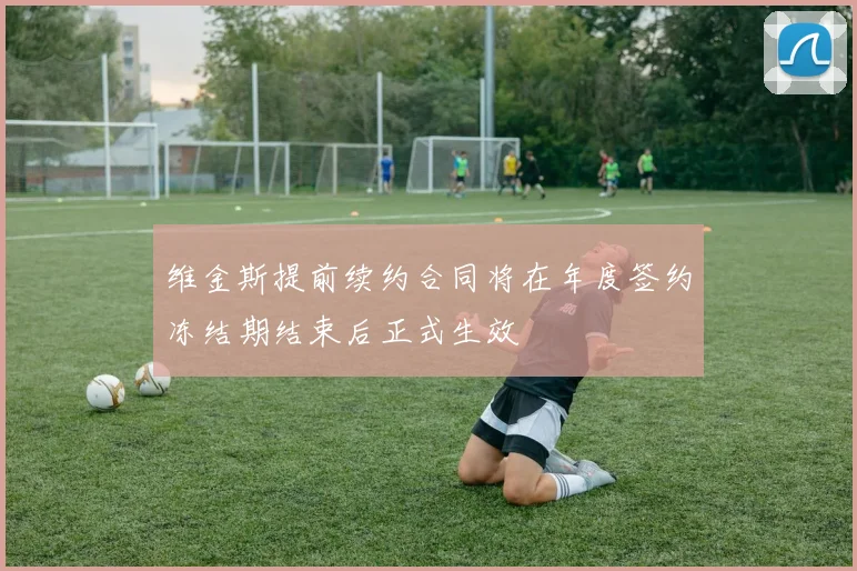 维金斯提前续约合同将在年度签约冻结期结束后正式生效
