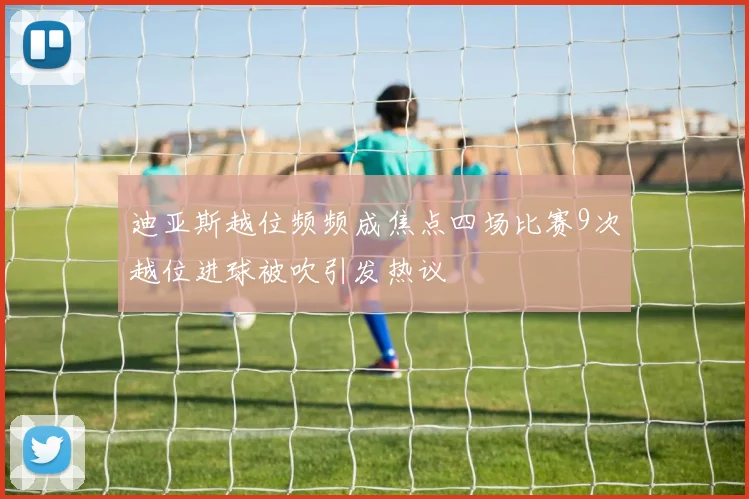 迪亚斯越位频频成焦点四场比赛9次越位进球被吹引发热议