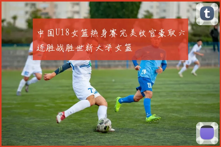 中国U18女篮热身赛完美收官豪取六连胜战胜世新大学女篮