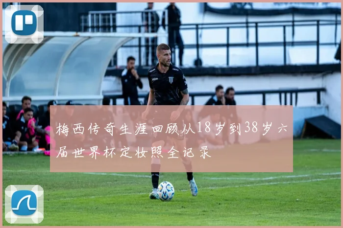梅西传奇生涯回顾从18岁到38岁六届世界杯定妆照全记录