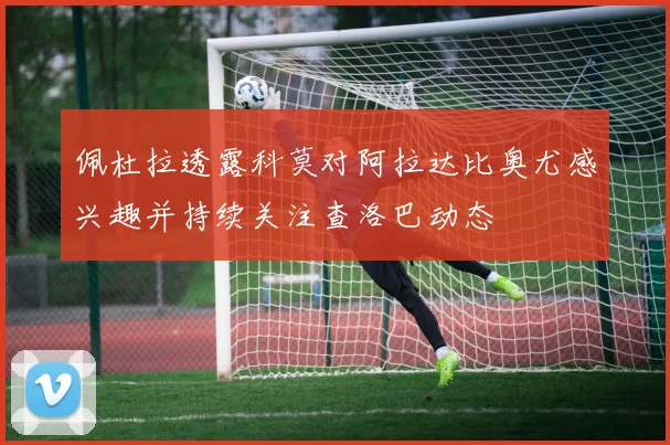 佩杜拉透露科莫对阿拉达比奥尤感兴趣并持续关注查洛巴动态