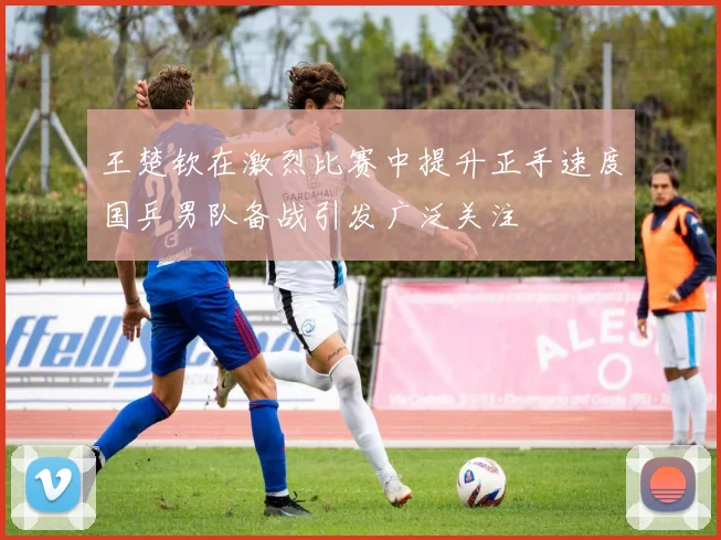 王楚钦在激烈比赛中提升正手速度国乒男队备战引发广泛关注
