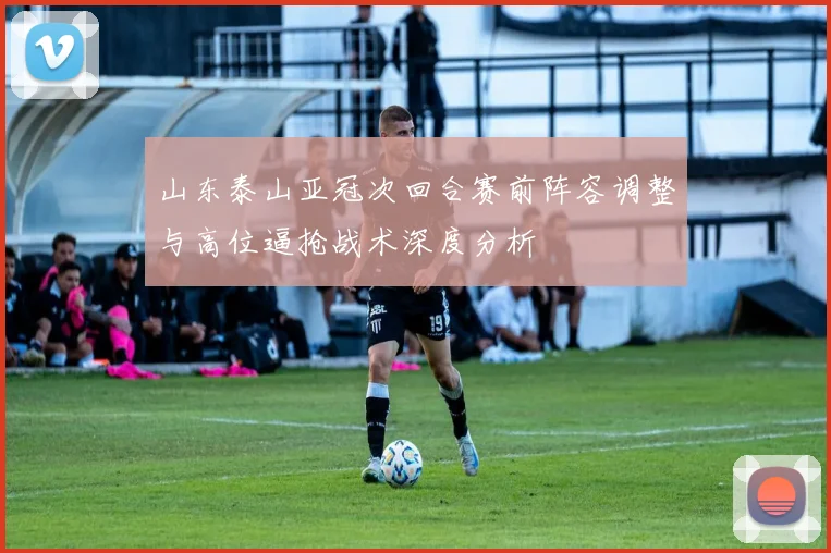 山东泰山亚冠次回合赛前阵容调整与高位逼抢战术深度分析