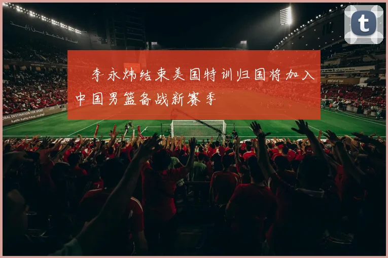 偰李永炜结束美国特训归国将加入中国男篮备战新赛季