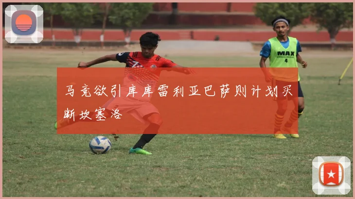 马竞欲引库库雷利亚巴萨则计划买断坎塞洛