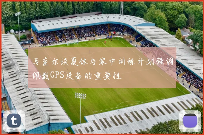 马奎尔谈夏休与家中训练计划强调佩戴GPS设备的重要性