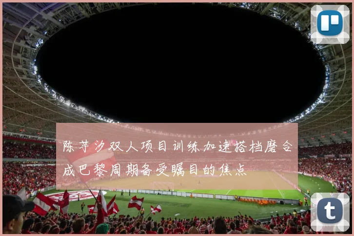 陈芋汐双人项目训练加速搭档磨合成巴黎周期备受瞩目的焦点