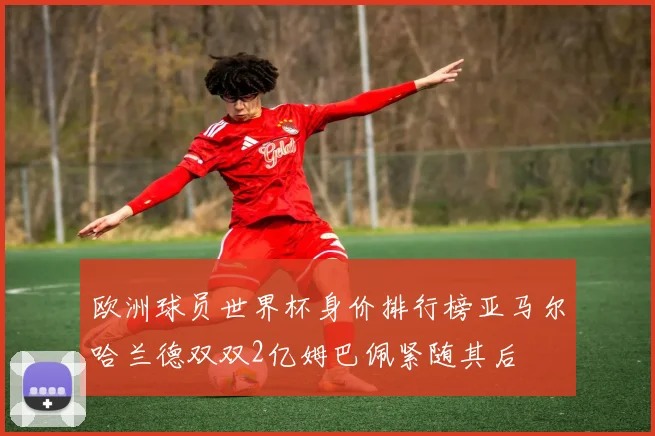 欧洲球员世界杯身价排行榜亚马尔哈兰德双双2亿姆巴佩紧随其后