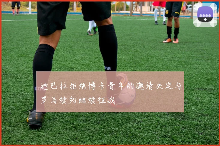 迪巴拉拒绝博卡青年的邀请决定与罗马续约继续征战