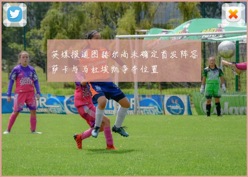 英媒报道图赫尔尚未确定首发阵容萨卡与马杜埃凯争夺位置