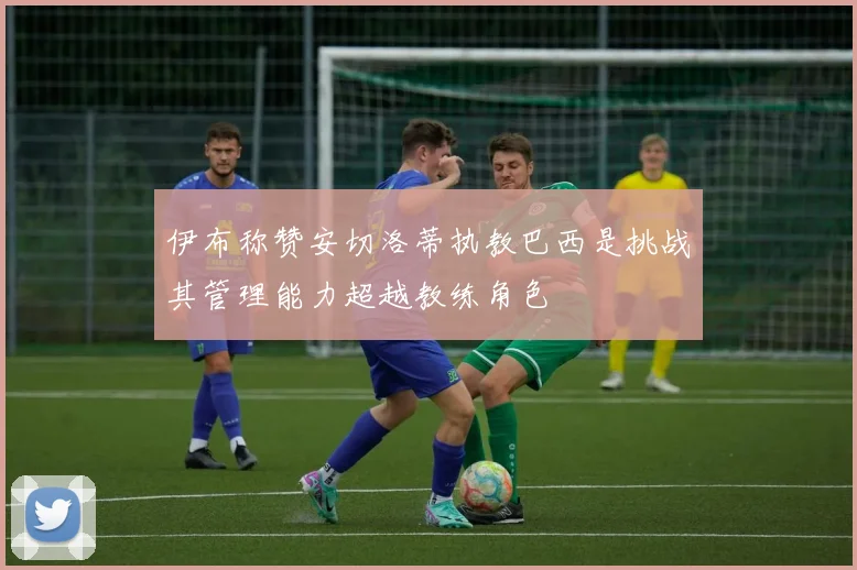 伊布称赞安切洛蒂执教巴西是挑战其管理能力超越教练角色